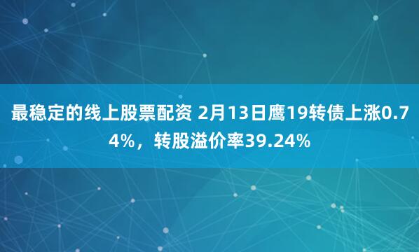 最稳定的线上股票配资 2月13日鹰19转债上涨0.74%，转股溢价率39.24%