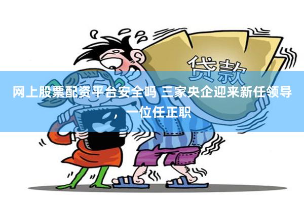 网上股票配资平台安全吗 三家央企迎来新任领导，一位任正职