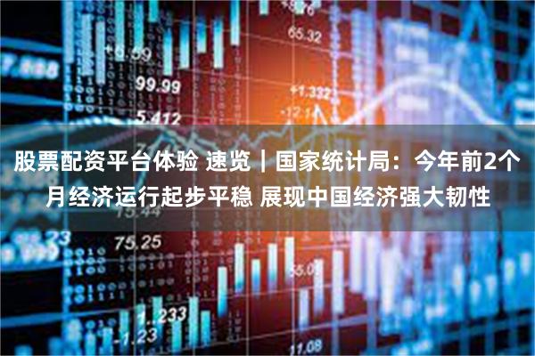 股票配资平台体验 速览｜国家统计局：今年前2个月经济运行起步平稳 展现中国经济强大韧性