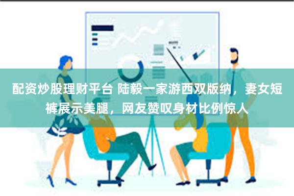 配资炒股理财平台 陆毅一家游西双版纳，妻女短裤展示美腿，网友赞叹身材比例惊人