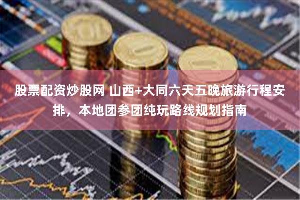 股票配资炒股网 山西+大同六天五晚旅游行程安排，本地团参团纯玩路线规划指南