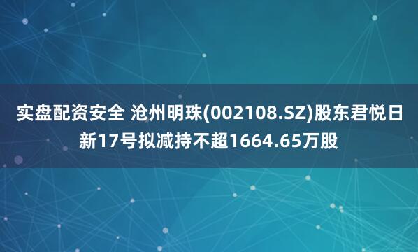 实盘配资安全 沧州明珠(002108.SZ)股东君悦日新17号拟减持不超1664.65万股