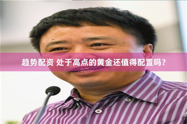 趋势配资 处于高点的黄金还值得配置吗？