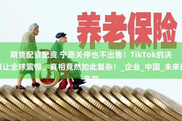 期货配资配资 宁愿关停也不出售！TikTok的决策让全球震惊，真相竟然如此复杂！_企业_中国_未来的