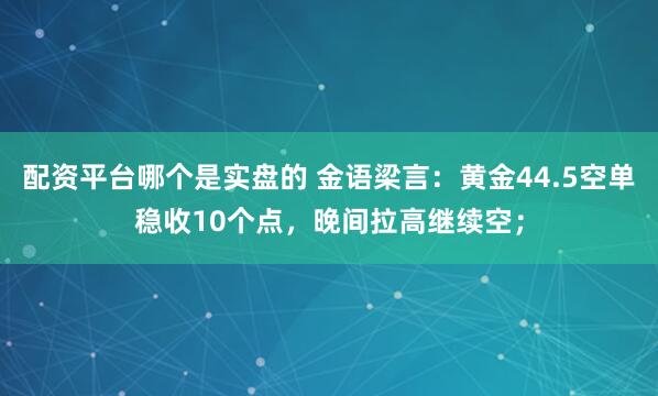 配资平台哪个是实盘的 金语梁言：黄金44.5空单稳收10个点，晚间拉高继续空；