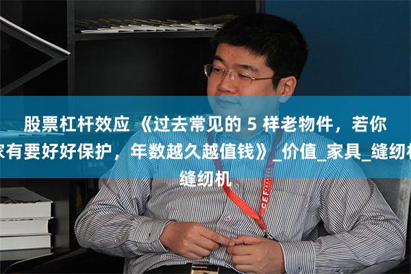 股票杠杆效应 《过去常见的 5 样老物件，若你家有要好好保护，年数越久越值钱》_价值_家具_缝纫机