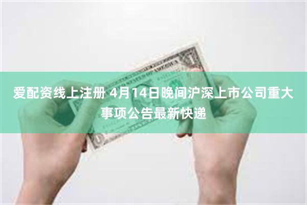 爱配资线上注册 4月14日晚间沪深上市公司重大事项公告最新快递
