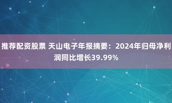 推荐配资股票 天山电子年报摘要：2024年归母净利润同比增长39.99%