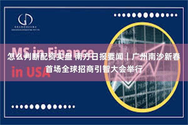 怎么判断配资实盘 南方日报要闻｜广州南沙新春首场全球招商引智大会举行