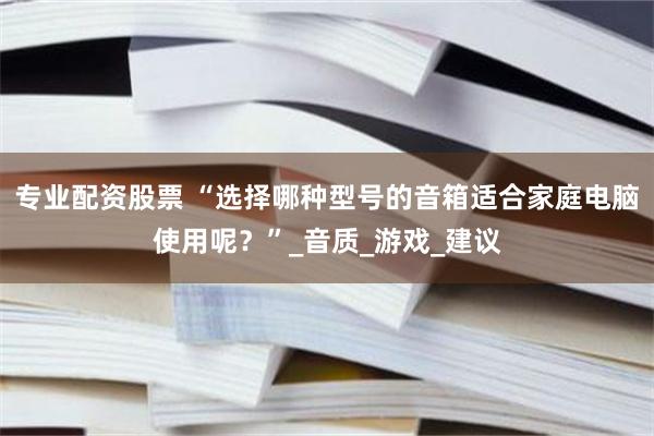 专业配资股票 “选择哪种型号的音箱适合家庭电脑使用呢？”_音质_游戏_建议