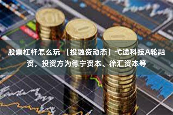 股票杠杆怎么玩 【投融资动态】弋途科技A轮融资，投资方为德宁资本、徐汇资本等