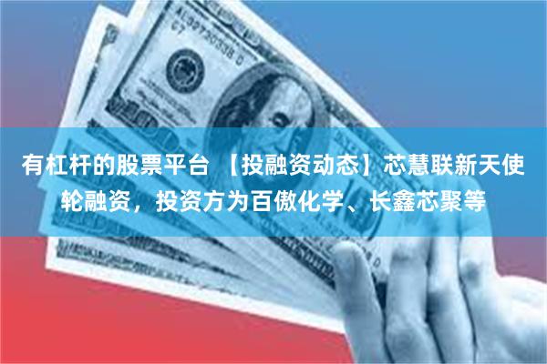有杠杆的股票平台 【投融资动态】芯慧联新天使轮融资，投资方为百傲化学、长鑫芯聚等