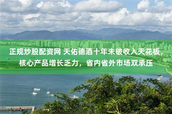 正规炒股配资网 天佑德酒十年未破收入天花板，核心产品增长乏力，省内省外市场双承压