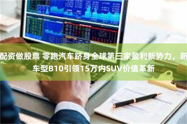 配资做股票 零跑汽车跻身全球第三家盈利新势力，新车型B10引领15万内SUV价值革新