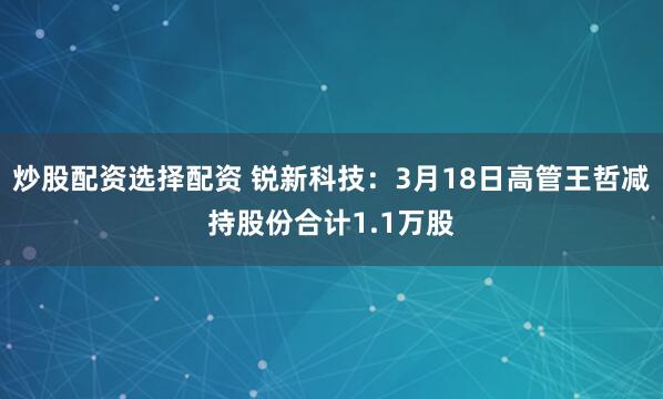 炒股配资选择配资 锐新科技：3月18日高管王哲减持股份合计1.1万股