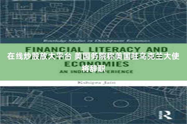 在线炒股放大平台 美国务院称美国驻乌克兰大使将辞职