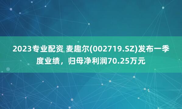 2023专业配资 麦趣尔(002719.SZ)发布一季度业绩，归母净利润70.25万元