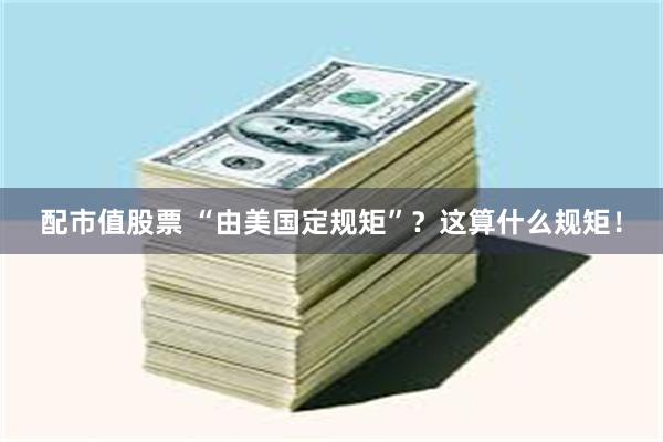 配市值股票 “由美国定规矩”？这算什么规矩！