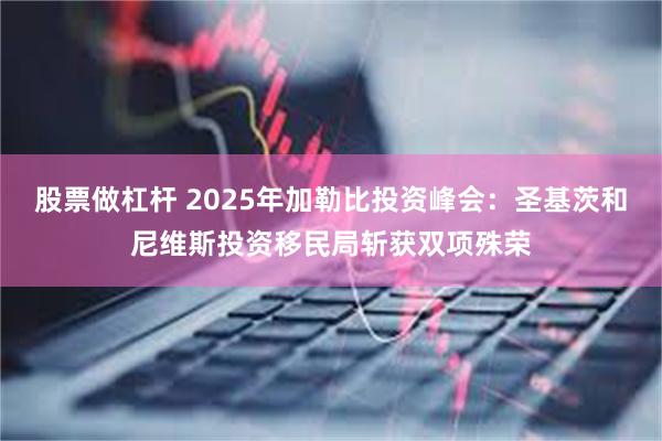 股票做杠杆 2025年加勒比投资峰会：圣基茨和尼维斯投资移民局斩获双项殊荣