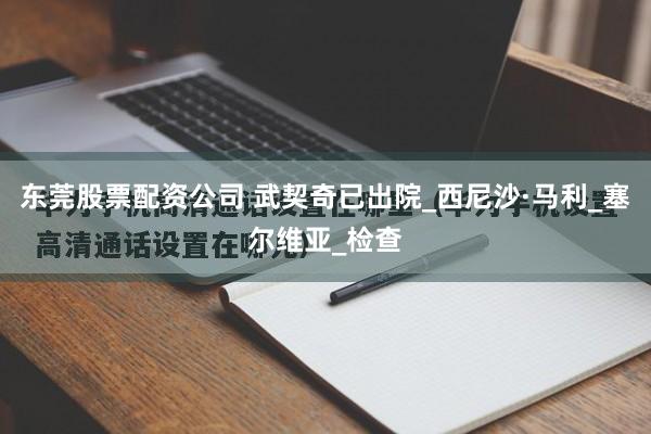 东莞股票配资公司 武契奇已出院_西尼沙·马利_塞尔维亚_检查