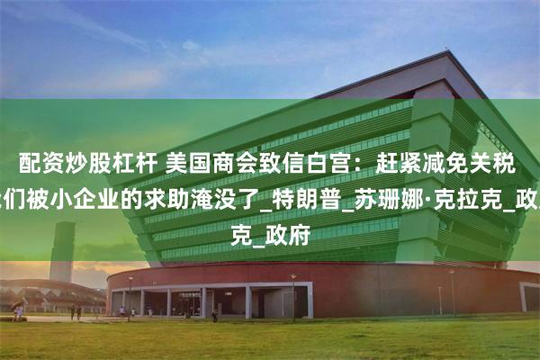 配资炒股杠杆 美国商会致信白宫：赶紧减免关税 我们被小企业的求助淹没了_特朗普_苏珊娜·克拉克_政府