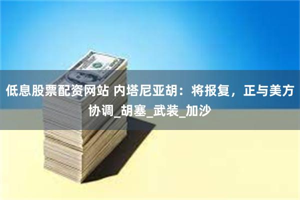 低息股票配资网站 内塔尼亚胡：将报复，正与美方协调_胡塞_武装_加沙