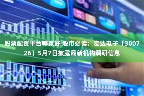 股票配资平台哪家好 股市必读：宏达电子（300726）5月7日披露最新机构调研信息