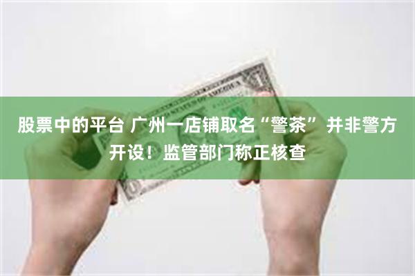 股票中的平台 广州一店铺取名“警茶” 并非警方开设！监管部门称正核查