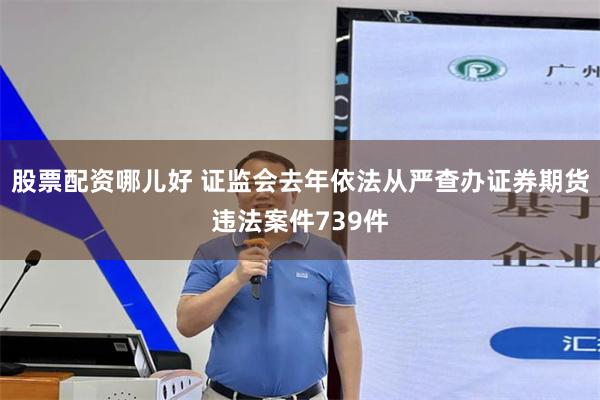 股票配资哪儿好 证监会去年依法从严查办证券期货违法案件739件