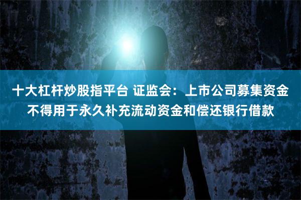 十大杠杆炒股指平台 证监会：上市公司募集资金不得用于永久补充流动资金和偿还银行借款