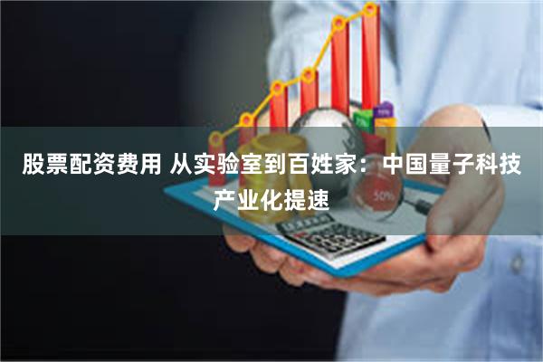 股票配资费用 从实验室到百姓家：中国量子科技产业化提速
