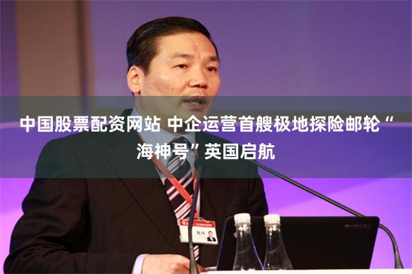 中国股票配资网站 中企运营首艘极地探险邮轮“海神号”英国启航