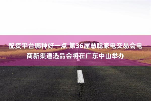 配资平台哪种好一点 第36届慧聪家电交易会电商新渠道选品会将在广东中山举办