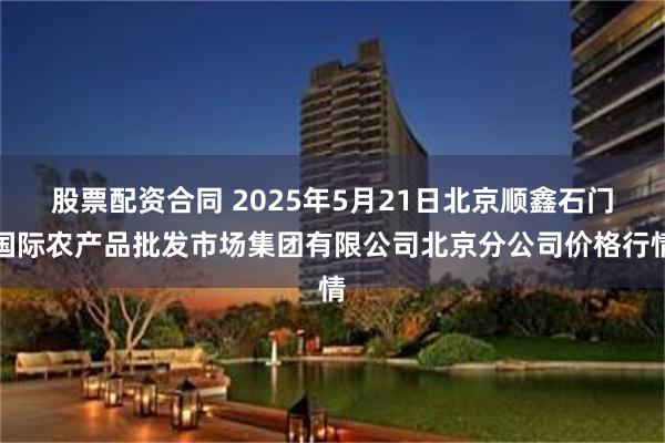 股票配资合同 2025年5月21日北京顺鑫石门国际农产品批发市场集团有限公司北京分公司价格行情