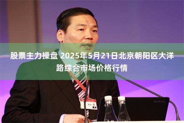 股票主力操盘 2025年5月21日北京朝阳区大洋路综合市场价格行情