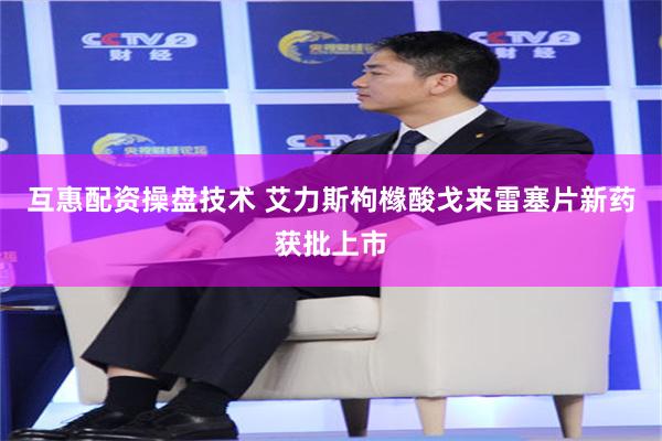 互惠配资操盘技术 艾力斯枸橼酸戈来雷塞片新药获批上市