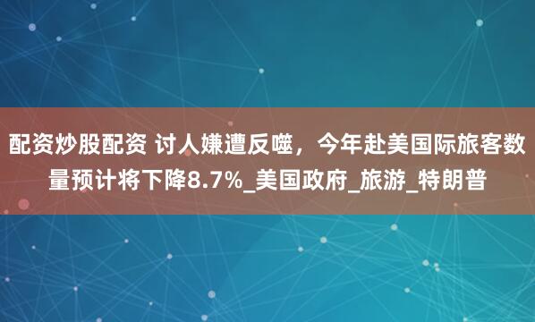 配资炒股配资 讨人嫌遭反噬，今年赴美国际旅客数量预计将下降8.7%_美国政府_旅游_特朗普