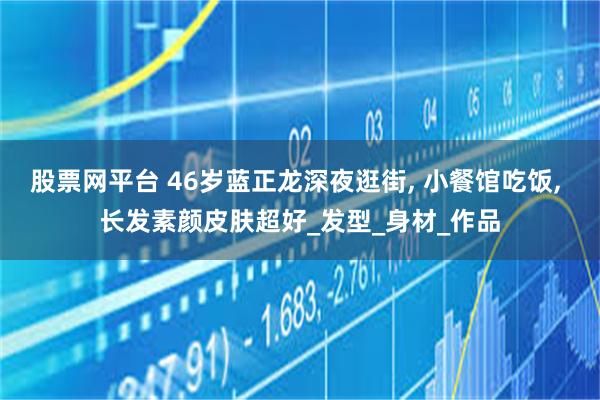 股票网平台 46岁蓝正龙深夜逛街, 小餐馆吃饭, 长发素颜皮肤超好_发型_身材_作品