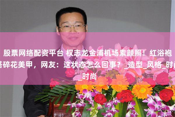 股票网络配资平台 权志龙金浦机场素颜照！红浴袍搭碎花美甲，网友：这状态怎么回事？_造型_风格_时尚