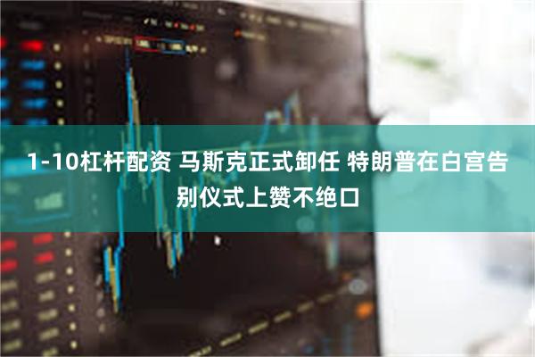 1-10杠杆配资 马斯克正式卸任 特朗普在白宫告别仪式上赞不绝口