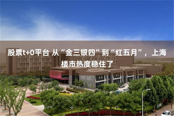 股票t+0平台 从“金三银四”到“红五月”，上海楼市热度稳住了