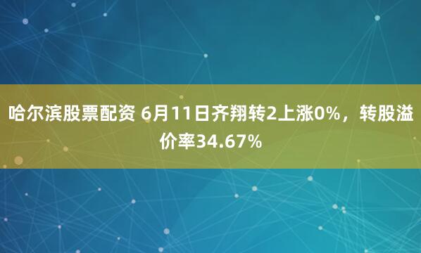 哈尔滨股票配资 6月11日齐翔转2上涨0%，转股溢价率34.67%