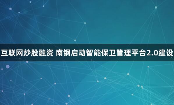 互联网炒股融资 南钢启动智能保卫管理平台2.0建设