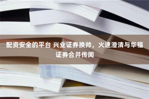 配资安全的平台 兴业证券换帅，火速澄清与华福证券合并传闻