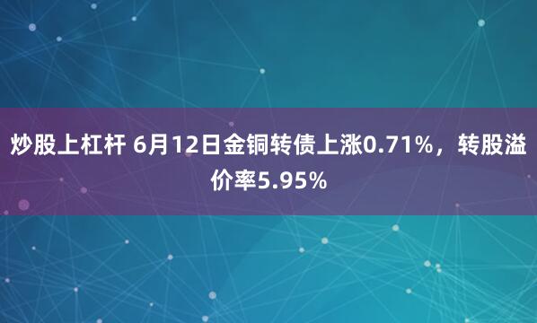 炒股上杠杆 6月12日金铜转债上涨0.71%，转股溢价率5.95%