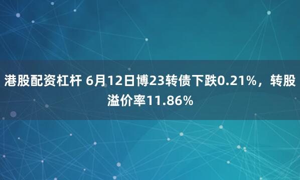 港股配资杠杆 6月12日博23转债下跌0.21%，转股溢价率11.86%