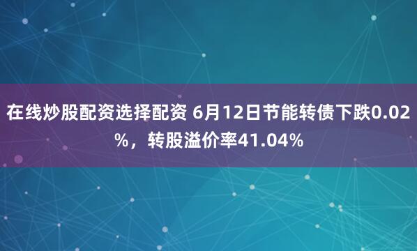 在线炒股配资选择配资 6月12日节能转债下跌0.02%，转股溢价率41.04%