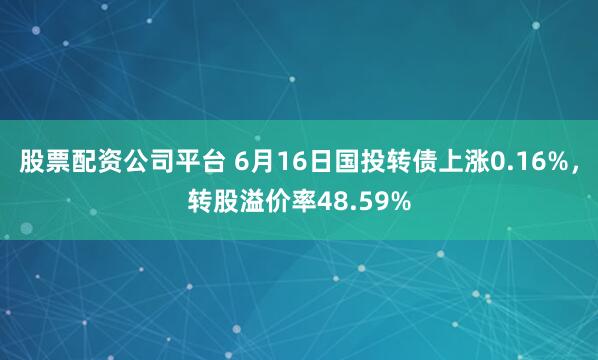 股票配资公司平台 6月16日国投转债上涨0.16%，转股溢价率48.59%