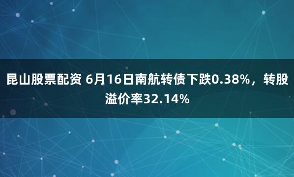 昆山股票配资 6月16日南航转债下跌0.38%，转股溢价率32.14%