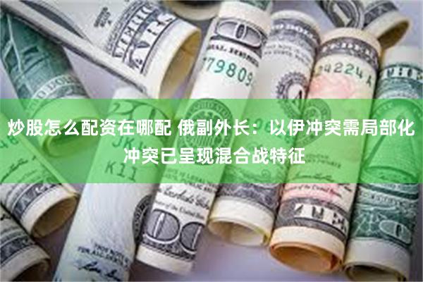 炒股怎么配资在哪配 俄副外长：以伊冲突需局部化 冲突已呈现混合战特征